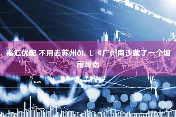 嘉汇优配 不用去苏州📢广州南沙藏了一个烟雨岭南