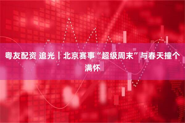 粤友配资 追光｜北京赛事“超级周末”与春天撞个满怀